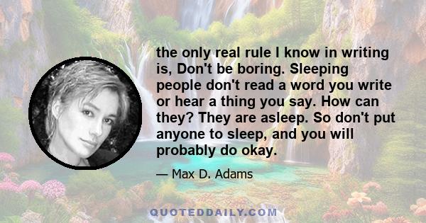 the only real rule I know in writing is, Don't be boring. Sleeping people don't read a word you write or hear a thing you say. How can they? They are asleep. So don't put anyone to sleep, and you will probably do okay.