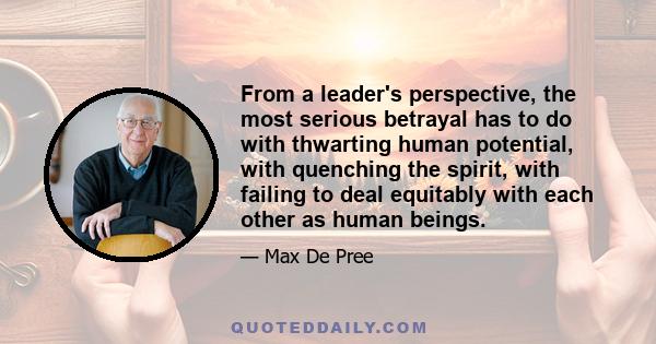 From a leader's perspective, the most serious betrayal has to do with thwarting human potential, with quenching the spirit, with failing to deal equitably with each other as human beings.