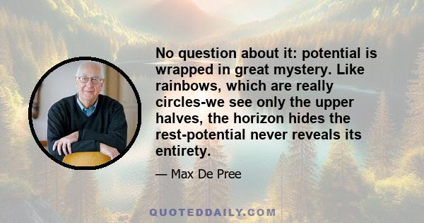 No question about it: potential is wrapped in great mystery. Like rainbows, which are really circles-we see only the upper halves, the horizon hides the rest-potential never reveals its entirety.