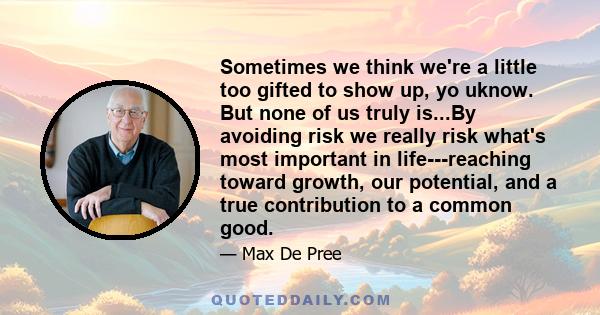 Sometimes we think we're a little too gifted to show up, yo uknow. But none of us truly is...By avoiding risk we really risk what's most important in life---reaching toward growth, our potential, and a true contribution 