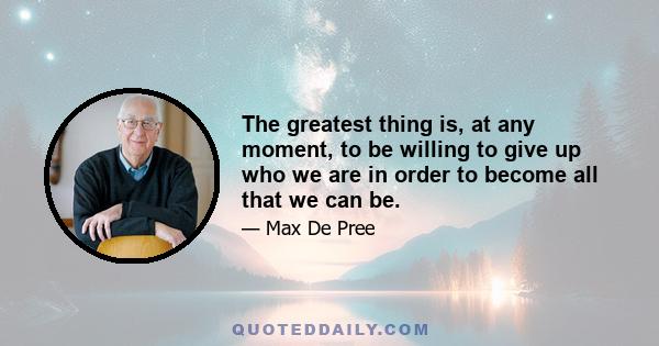 The greatest thing is, at any moment, to be willing to give up who we are in order to become all that we can be.