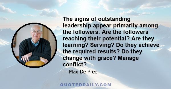 The signs of outstanding leadership appear primarily among the followers. Are the followers reaching their potential? Are they learning? Serving? Do they achieve the required results? Do they change with grace? Manage