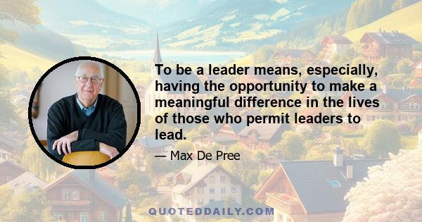 To be a leader means, especially, having the opportunity to make a meaningful difference in the lives of those who permit leaders to lead.