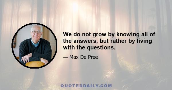 We do not grow by knowing all of the answers, but rather by living with the questions.