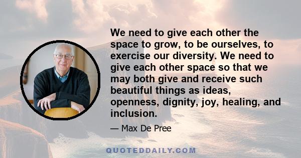 We need to give each other the space to grow, to be ourselves, to exercise our diversity. We need to give each other space so that we may both give and receive such beautiful things as ideas, openness, dignity, joy,