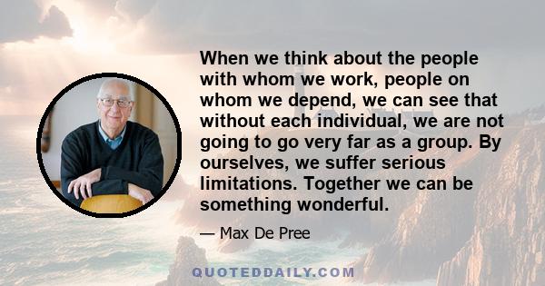 When we think about the people with whom we work, people on whom we depend, we can see that without each individual, we are not going to go very far as a group. By ourselves, we suffer serious limitations. Together we