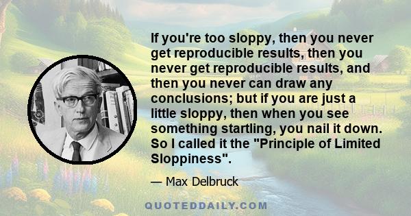 If you're too sloppy, then you never get reproducible results, then you never get reproducible results, and then you never can draw any conclusions; but if you are just a little sloppy, then when you see something