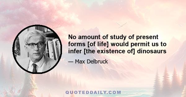 No amount of study of present forms [of life] would permit us to infer [the existence of] dinosaurs