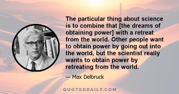 The particular thing about science is to combine that [the dreams of obtaining power] with a retreat from the world. Other people want to obtain power by going out into the world, but the scientist really wants to