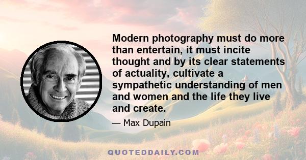 Modern photography must do more than entertain, it must incite thought and by its clear statements of actuality, cultivate a sympathetic understanding of men and women and the life they live and create.