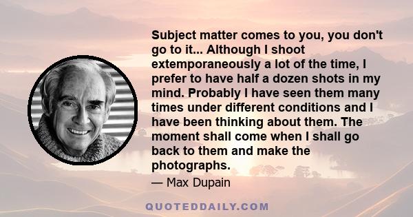 Subject matter comes to you, you don't go to it... Although I shoot extemporaneously a lot of the time, I prefer to have half a dozen shots in my mind. Probably I have seen them many times under different conditions and 