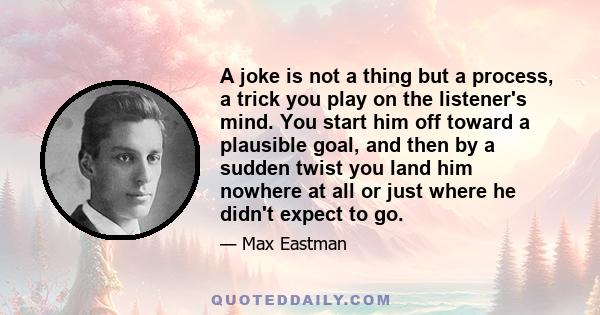 A joke is not a thing but a process, a trick you play on the listener's mind. You start him off toward a plausible goal, and then by a sudden twist you land him nowhere at all or just where he didn't expect to go.