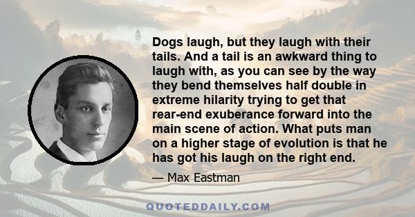 Dogs laugh, but they laugh with their tails. And a tail is an awkward thing to laugh with, as you can see by the way they bend themselves half double in extreme hilarity trying to get that rear-end exuberance forward