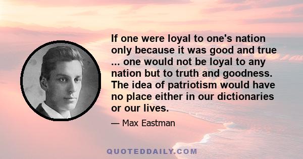 If one were loyal to one's nation only because it was good and true ... one would not be loyal to any nation but to truth and goodness. The idea of patriotism would have no place either in our dictionaries or our lives.