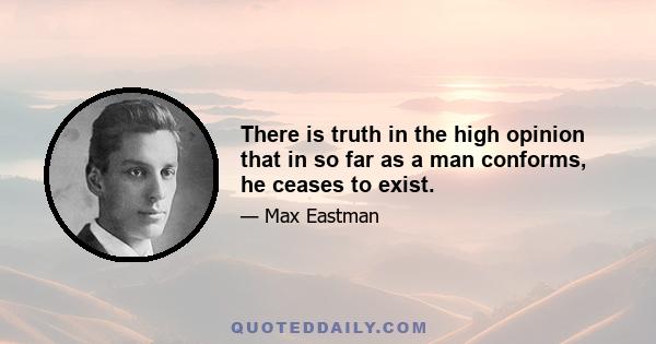 There is truth in the high opinion that in so far as a man conforms, he ceases to exist.