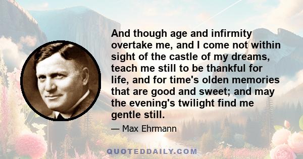 And though age and infirmity overtake me, and I come not within sight of the castle of my dreams, teach me still to be thankful for life, and for time's olden memories that are good and sweet; and may the evening's