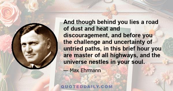 And though behind you lies a road of dust and heat and discouragement, and before you the challenge and uncertainty of untried paths, in this brief hour you are master of all highways, and the universe nestles in your