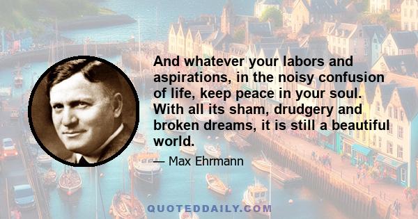 And whatever your labors and aspirations, in the noisy confusion of life, keep peace in your soul. With all its sham, drudgery and broken dreams, it is still a beautiful world.