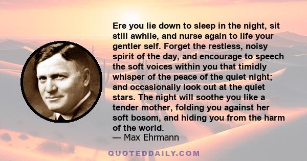 Ere you lie down to sleep in the night, sit still awhile, and nurse again to life your gentler self. Forget the restless, noisy spirit of the day, and encourage to speech the soft voices within you that timidly whisper