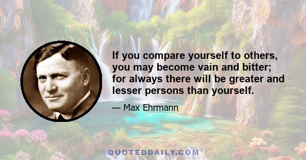 If you compare yourself to others, you may become vain and bitter; for always there will be greater and lesser persons than yourself.