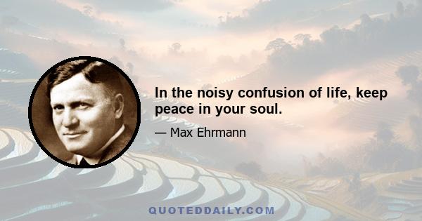 In the noisy confusion of life, keep peace in your soul.