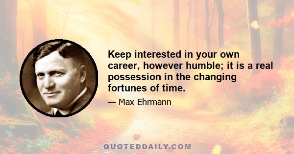 Keep interested in your own career, however humble; it is a real possession in the changing fortunes of time.