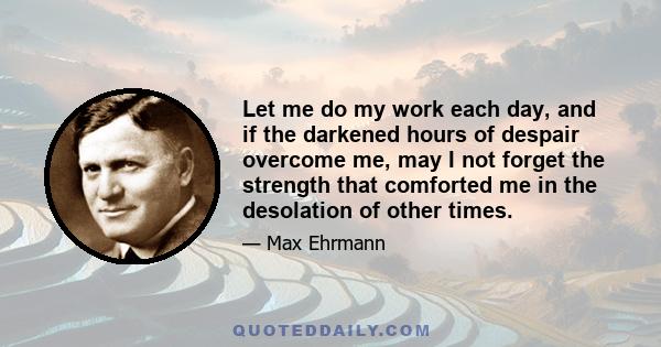 Let me do my work each day, and if the darkened hours of despair overcome me, may I not forget the strength that comforted me in the desolation of other times.