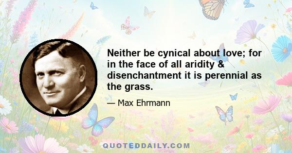 Neither be cynical about love; for in the face of all aridity & disenchantment it is perennial as the grass.