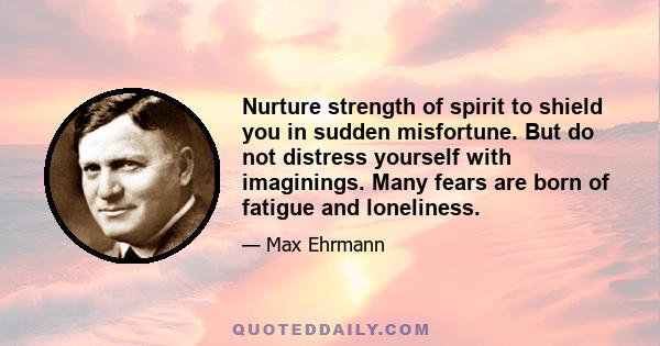 Nurture strength of spirit to shield you in sudden misfortune. But do not distress yourself with imaginings. Many fears are born of fatigue and loneliness.