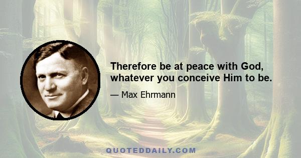 Therefore be at peace with God, whatever you conceive Him to be.