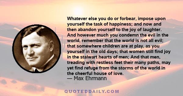 Whatever else you do or forbear, impose upon yourself the task of happiness; and now and then abandon yourself to the joy of laughter. And however much you condemn the evil in the world, remember that the world is not