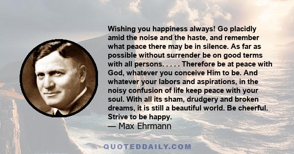 Wishing you happiness always! Go placidly amid the noise and the haste, and remember what peace there may be in silence. As far as possible without surrender be on good terms with all persons. . . . . Therefore be at