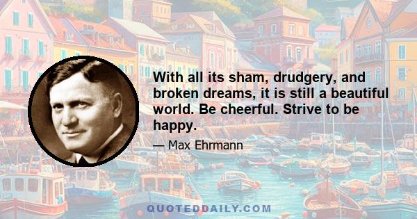 With all its sham, drudgery, and broken dreams, it is still a beautiful world. Be cheerful. Strive to be happy.