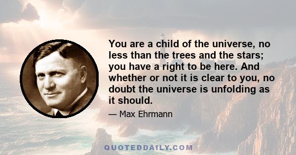 You are a child of the universe, no less than the trees and the stars; you have a right to be here. And whether or not it is clear to you, no doubt the universe is unfolding as it should.