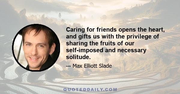 Caring for friends opens the heart, and gifts us with the privilege of sharing the fruits of our self-imposed and necessary solitude.