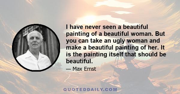 I have never seen a beautiful painting of a beautiful woman. But you can take an ugly woman and make a beautiful painting of her. It is the painting itself that should be beautiful.