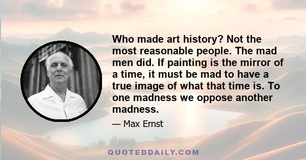 Who made art history? Not the most reasonable people. The mad men did. If painting is the mirror of a time, it must be mad to have a true image of what that time is. To one madness we oppose another madness.