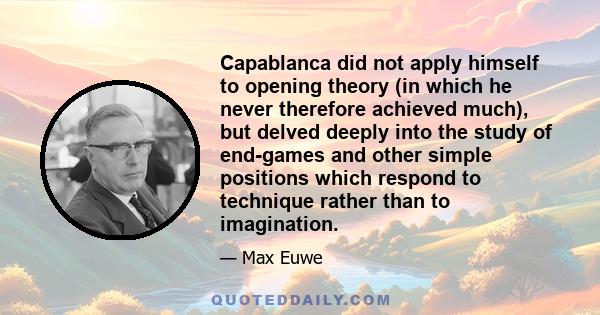 Capablanca did not apply himself to opening theory (in which he never therefore achieved much), but delved deeply into the study of end-games and other simple positions which respond to technique rather than to