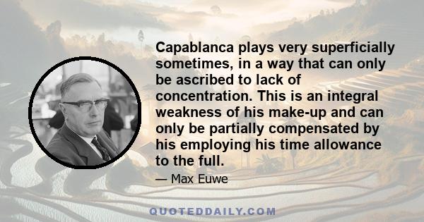 Capablanca plays very superficially sometimes, in a way that can only be ascribed to lack of concentration. This is an integral weakness of his make-up and can only be partially compensated by his employing his time