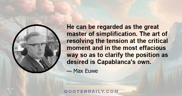 He can be regarded as the great master of simplification. The art of resolving the tension at the critical moment and in the most effacious way so as to clarify the position as desired is Capablanca's own.