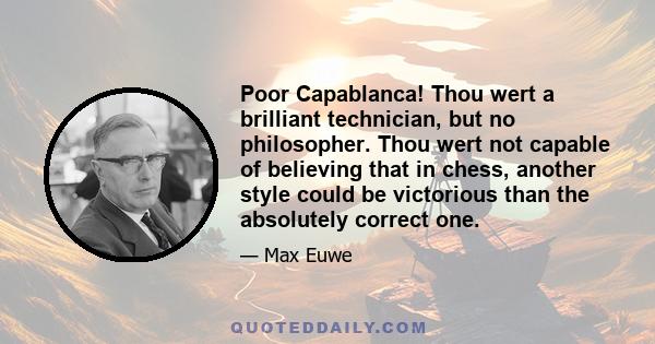 Poor Capablanca! Thou wert a brilliant technician, but no philosopher. Thou wert not capable of believing that in chess, another style could be victorious than the absolutely correct one.