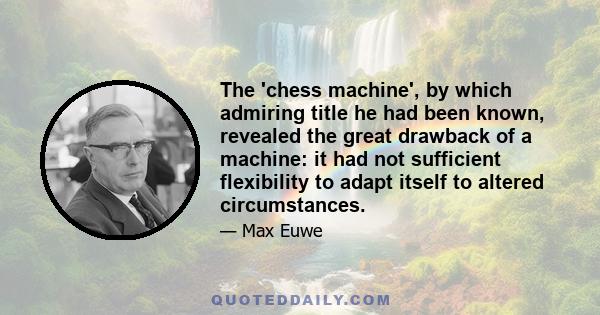 The 'chess machine', by which admiring title he had been known, revealed the great drawback of a machine: it had not sufficient flexibility to adapt itself to altered circumstances.