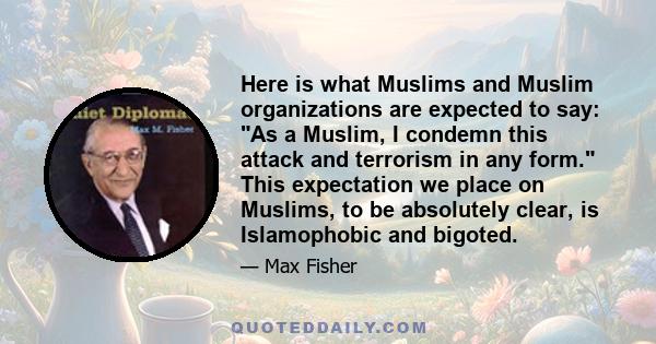 Here is what Muslims and Muslim organizations are expected to say: As a Muslim, I condemn this attack and terrorism in any form. This expectation we place on Muslims, to be absolutely clear, is Islamophobic and bigoted.