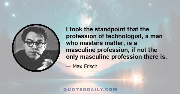 I took the standpoint that the profession of technologist, a man who masters matter, is a masculine profession, if not the only masculine profession there is.