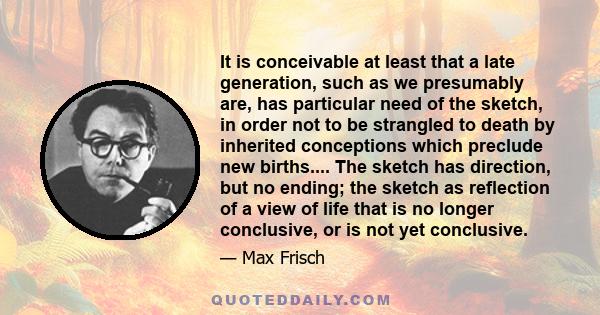 It is conceivable at least that a late generation, such as we presumably are, has particular need of the sketch, in order not to be strangled to death by inherited conceptions which preclude new births.... The sketch