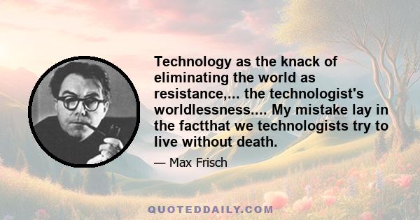 Technology as the knack of eliminating the world as resistance,... the technologist's worldlessness.... My mistake lay in the factthat we technologists try to live without death.