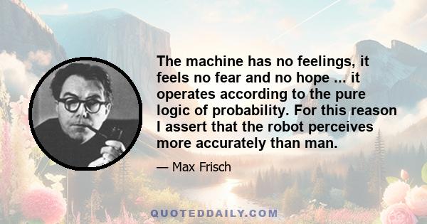 The machine has no feelings, it feels no fear and no hope ... it operates according to the pure logic of probability. For this reason I assert that the robot perceives more accurately than man.