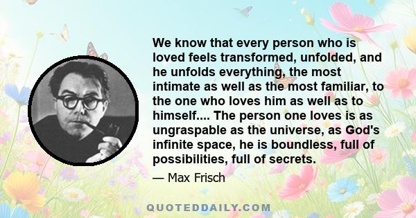 We know that every person who is loved feels transformed, unfolded, and he unfolds everything, the most intimate as well as the most familiar, to the one who loves him as well as to himself.... The person one loves is