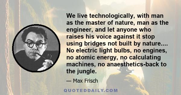 We live technologically, with man as the master of nature, man as the engineer, and let anyone who raises his voice against it stop using bridges not built by nature.... No electric light bulbs, no engines, no atomic