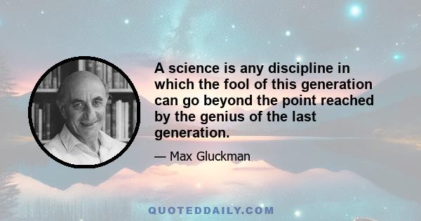 A science is any discipline in which the fool of this generation can go beyond the point reached by the genius of the last generation.